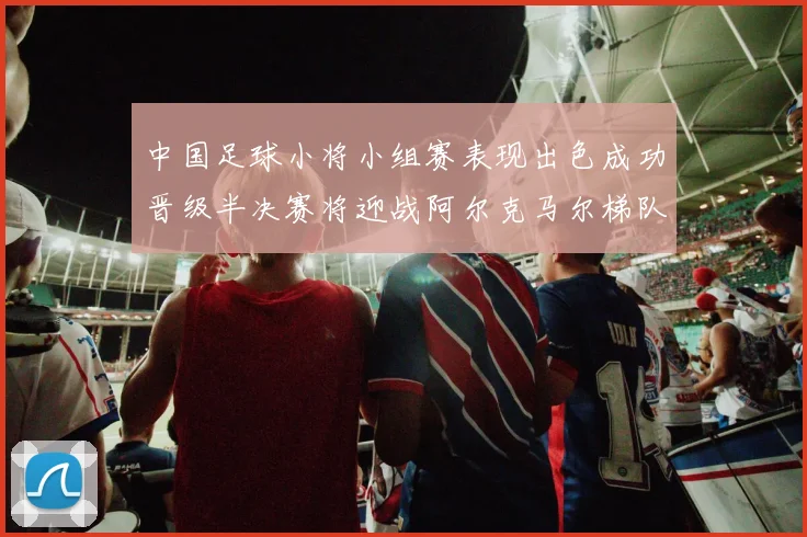 中国足球小将小组赛表现出色成功晋级半决赛将迎战阿尔克马尔梯队