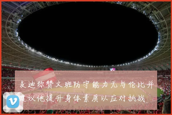 麦迪称赞文班防守能力无与伦比并建议他提升身体素质以应对挑战