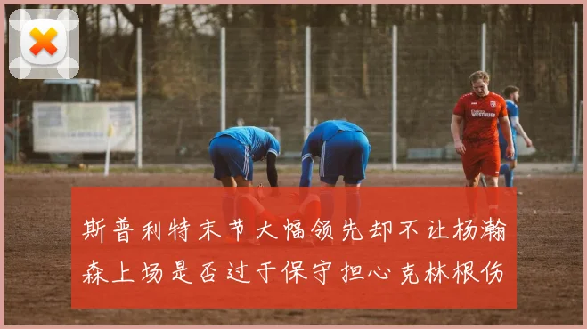 斯普利特末节大幅领先却不让杨瀚森上场是否过于保守担心克林根伤情吗