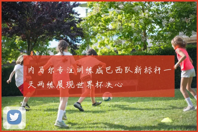 内马尔专注训练成巴西队新标杆一天两练展现世界杯决心