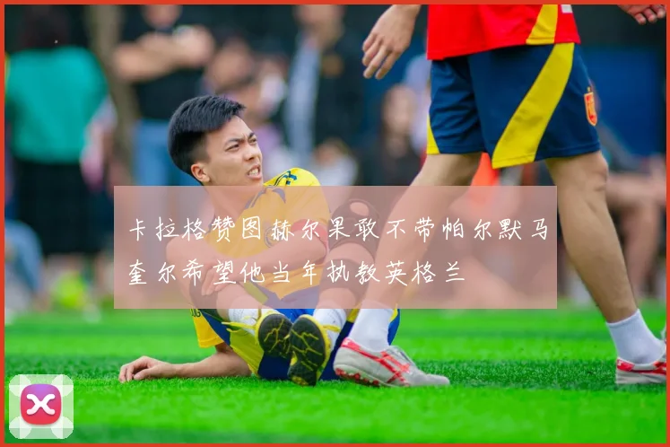 卡拉格赞图赫尔果敢不带帕尔默马奎尔希望他当年执教英格兰