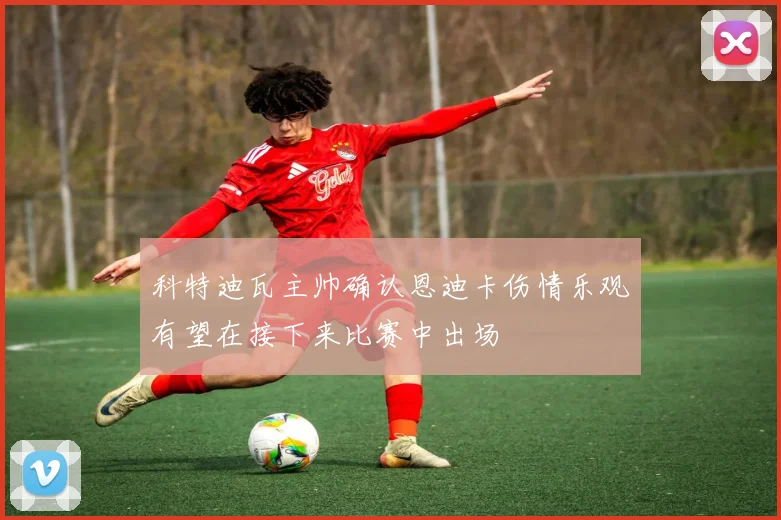 科特迪瓦主帅确认恩迪卡伤情乐观有望在接下来比赛中出场