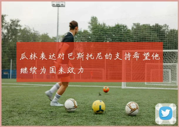 瓜林表达对巴斯托尼的支持希望他继续为国米效力