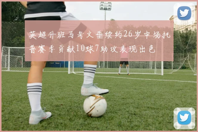 英超升班马考文垂续约26岁中场托普赛季贡献10球7助攻表现出色