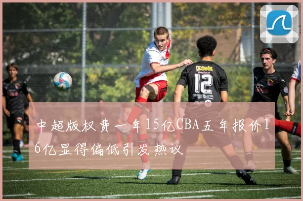 中超版权费一年15亿CBA五年报价16亿显得偏低引发热议