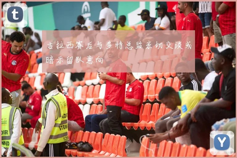 吉拉西赛后与多特总监亲切交谈或暗示留队意向