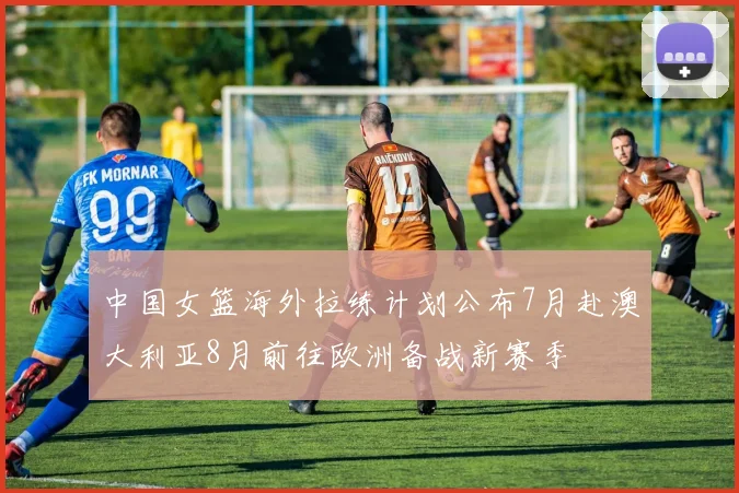 中国女篮海外拉练计划公布7月赴澳大利亚8月前往欧洲备战新赛季