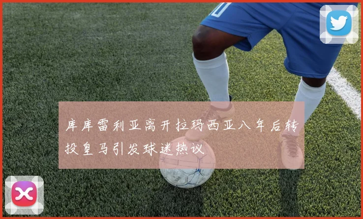 库库雷利亚离开拉玛西亚八年后转投皇马引发球迷热议