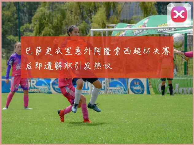 巴萨更衣室意外阿隆索西超杯决赛后即遭解职引发热议
