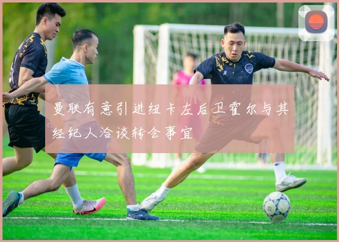 曼联有意引进纽卡左后卫霍尔与其经纪人洽谈转会事宜