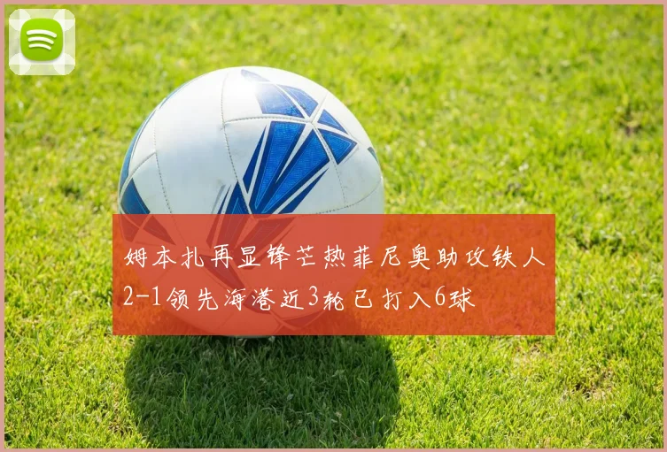 姆本扎再显锋芒热菲尼奥助攻铁人2-1领先海港近3轮已打入6球