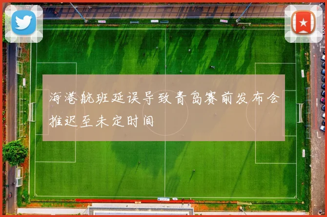 海港航班延误导致青岛赛前发布会推迟至未定时间