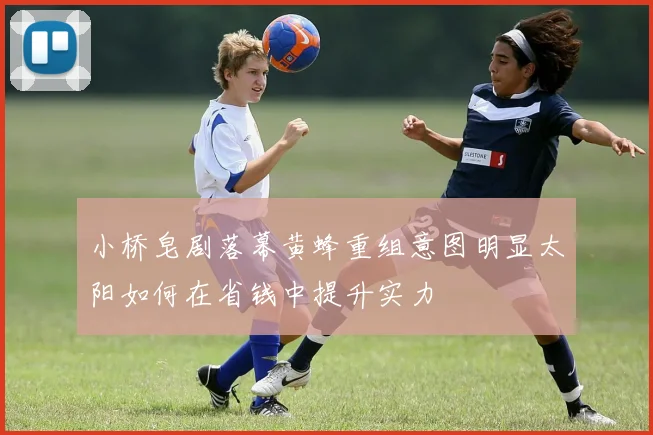 小桥皂剧落幕黄蜂重组意图明显太阳如何在省钱中提升实力