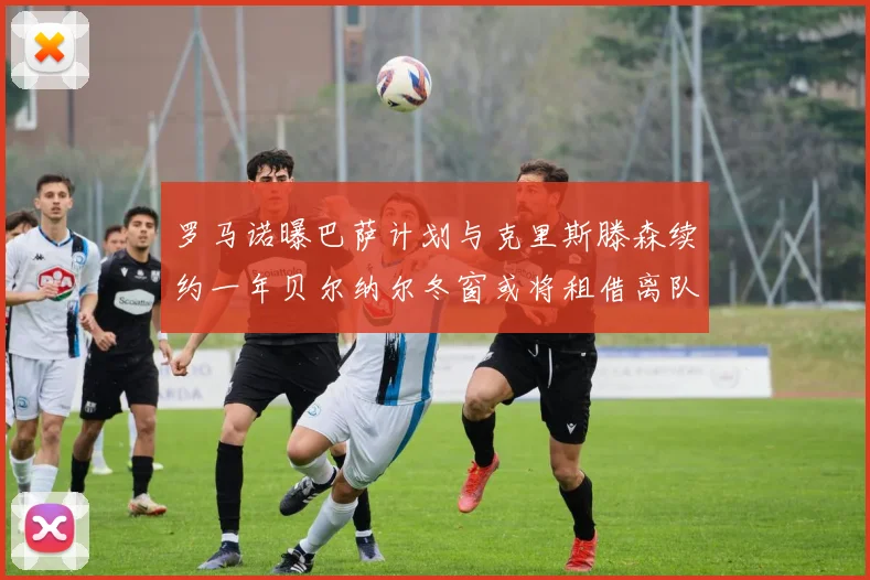 罗马诺曝巴萨计划与克里斯滕森续约一年贝尔纳尔冬窗或将租借离队