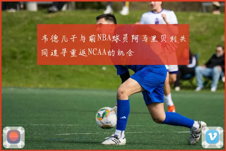 韦德儿子与前NBA球员阿马里贝利共同追寻重返NCAA的机会
