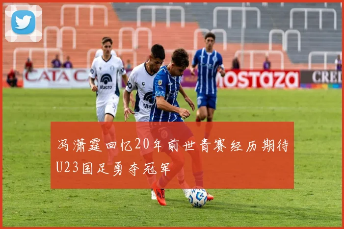 冯潇霆回忆20年前世青赛经历期待U23国足勇夺冠军