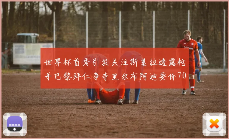 世界杯首秀引发关注斯基拉透露枪手巴黎拜仁争夺里尔布阿迪要价7000万欧