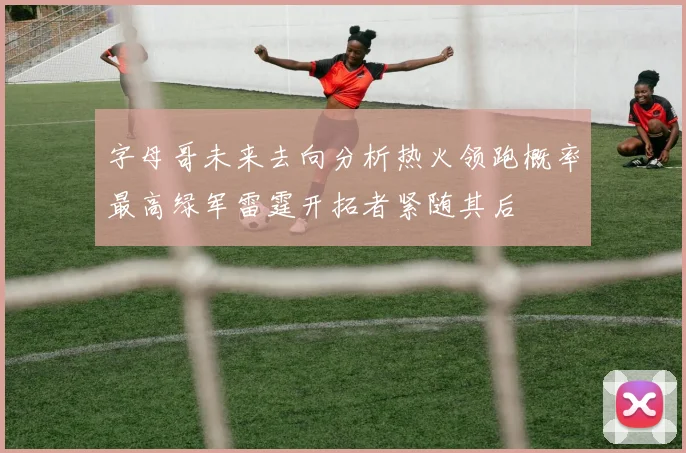字母哥未来去向分析热火领跑概率最高绿军雷霆开拓者紧随其后