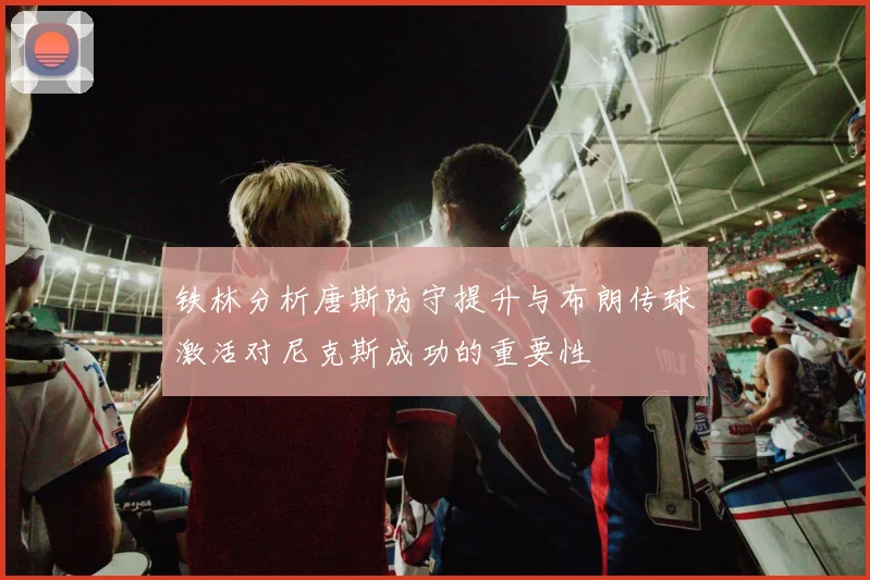 铁林分析唐斯防守提升与布朗传球激活对尼克斯成功的重要性