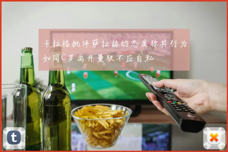 卡拉格批评萨拉赫的态度称其行为如同C罗离开曼联不应自私