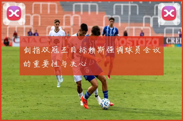 剑指双冠王目标赖斯强调球员会议的重要性与决心