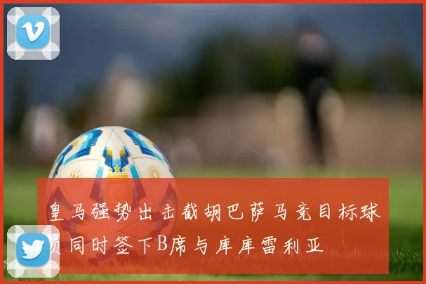 皇马强势出击截胡巴萨马竞目标球员同时签下B席与库库雷利亚